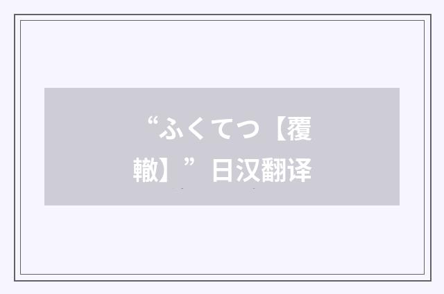 “ふくてつ【覆轍】”日汉翻译