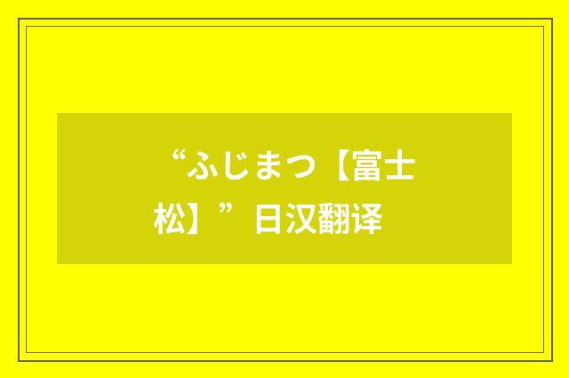 “ふじまつ【富士松】”日汉翻译