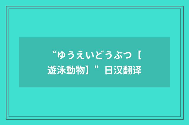 “ゆうえいどうぶつ【遊泳動物】”日汉翻译
