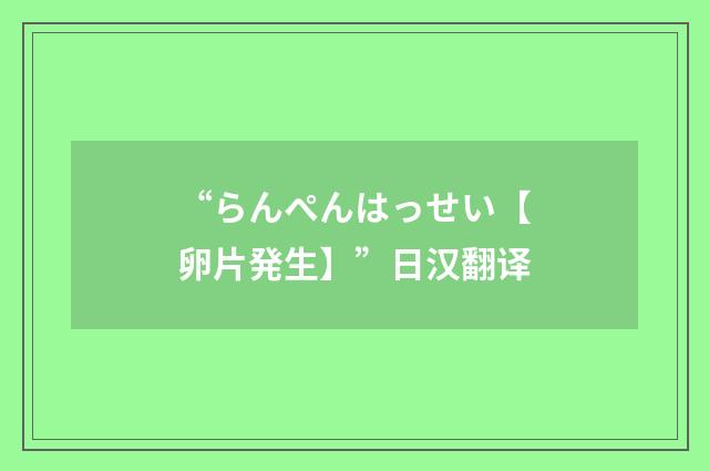 “らんぺんはっせい【卵片発生】”日汉翻译