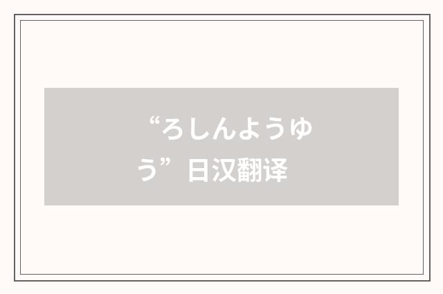 “ろしんようゆう”日汉翻译