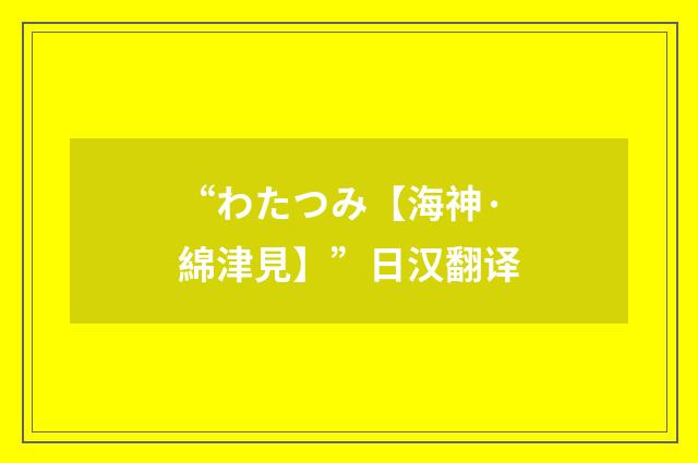 “わたつみ【海神·綿津見】”日汉翻译