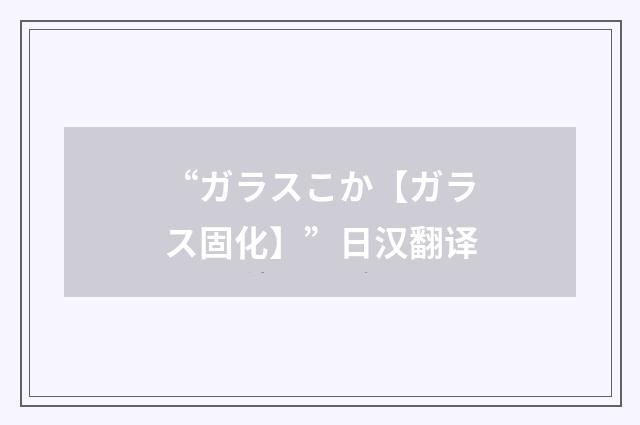 “ガラスこか【ガラス固化】”日汉翻译