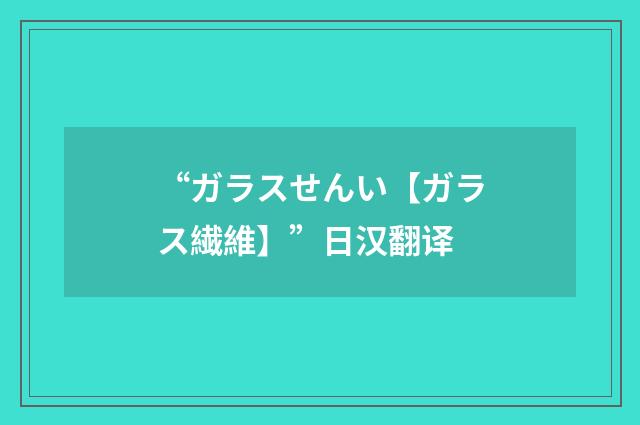 “ガラスせんい【ガラス繊維】”日汉翻译