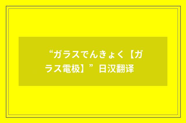 “ガラスでんきょく【ガラス電极】”日汉翻译