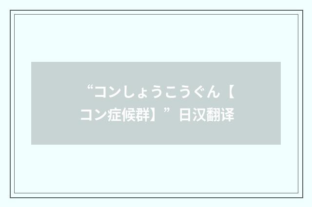 “コンしょうこうぐん【コン症候群】”日汉翻译