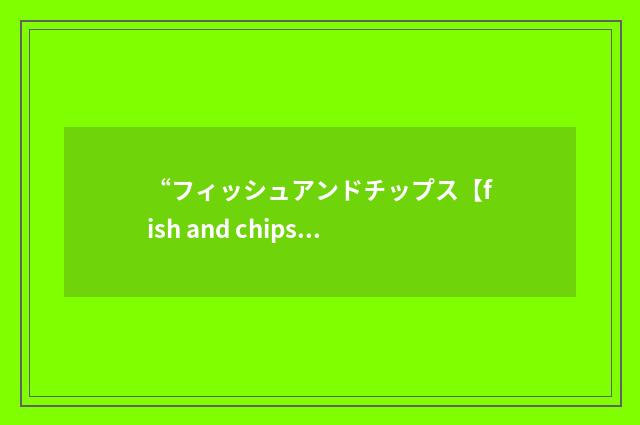 “フィッシュアンドチップス【fish and chips】”日汉翻译
