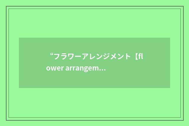 “フラワーアレンジメント【flower arrangement】”日汉翻译