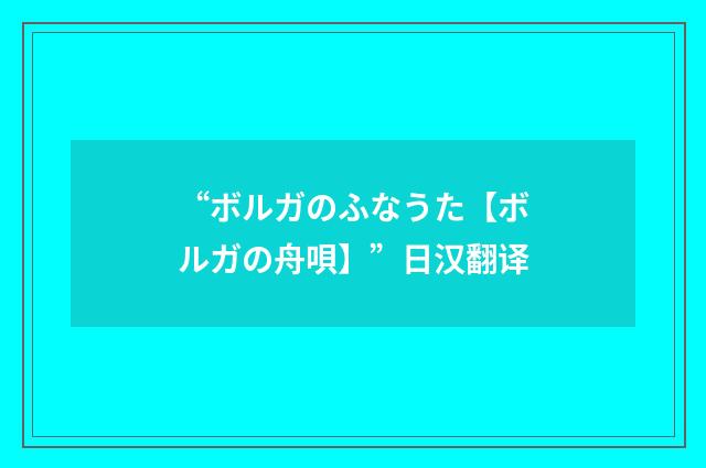 “ボルガのふなうた【ボルガの舟唄】”日汉翻译