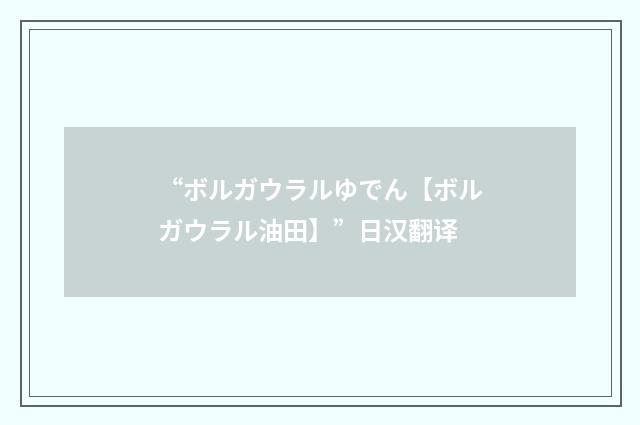 “ボルガウラルゆでん【ボルガウラル油田】”日汉翻译