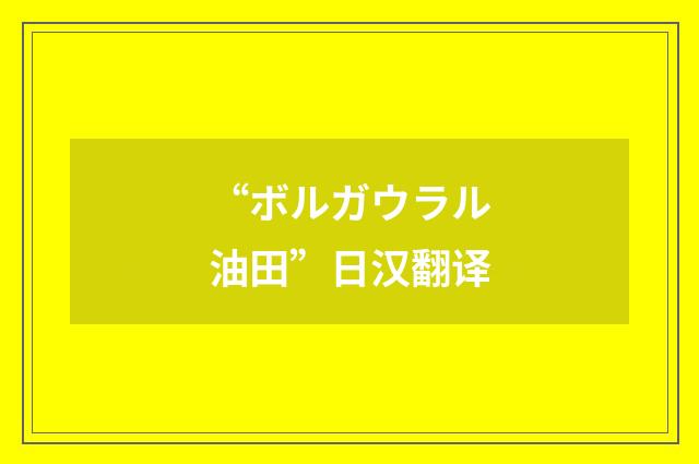 “ボルガウラル油田”日汉翻译
