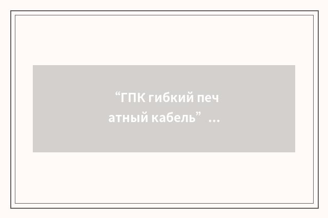 “ГПК гибкий печатный кабель”俄汉翻译