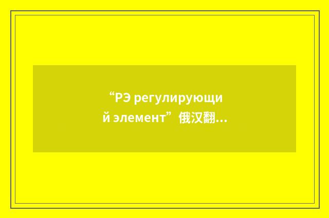 “РЭ регулирующий элемент”俄汉翻译