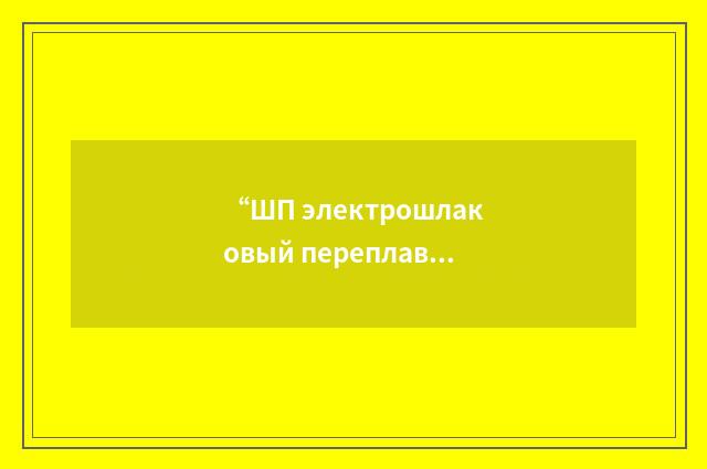 “ШП электрошлаковый переплав с последующим плазменно-дуговым переплавом”俄汉翻译