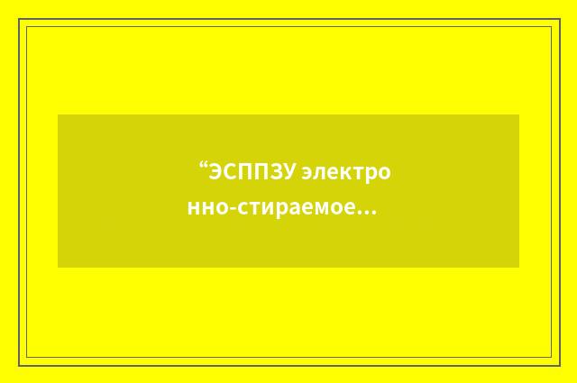 “ЭСППЗУ электронно-стираемое программируемое постоянное запоминающее устройство”