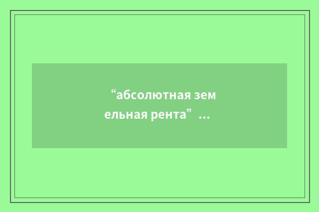 “абсолютная земельная рента”俄汉翻译
