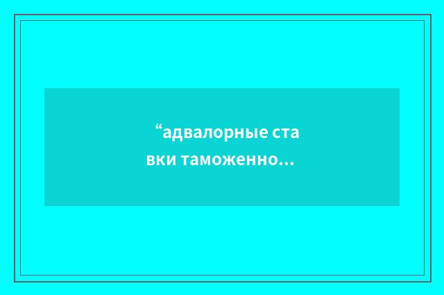“адвалорные ставки таможенной пошлины”俄汉翻译