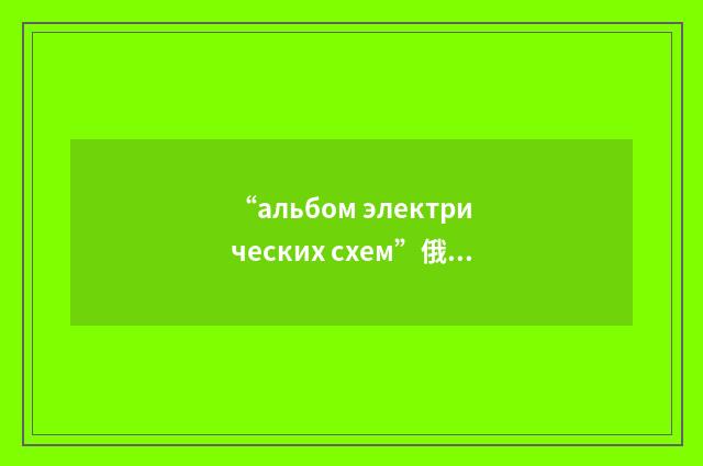 “альбом электрических схем”俄汉翻译