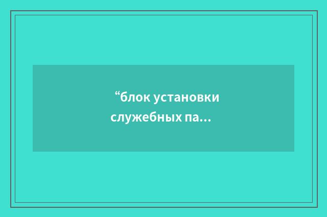 “блок установки служебных параметров”俄汉翻译