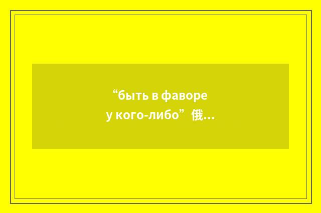 “быть в фаворе у кого-либо”俄汉翻译