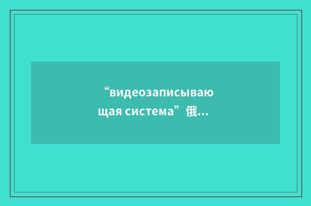 “видеозаписывающая система”俄汉翻译