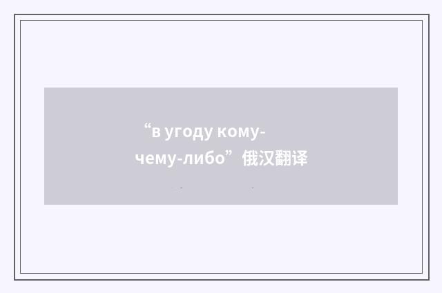 “в угоду кому-чему-либо”俄汉翻译