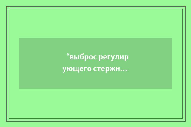 “выброс регулирующего стержня”俄汉翻译