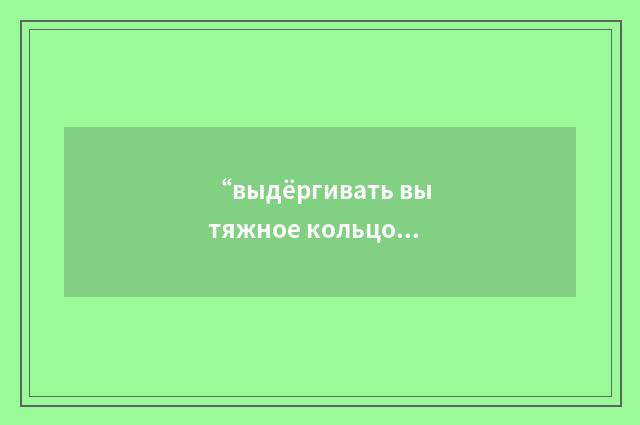 “выдёргивать вытяжное кольцо”俄汉翻译