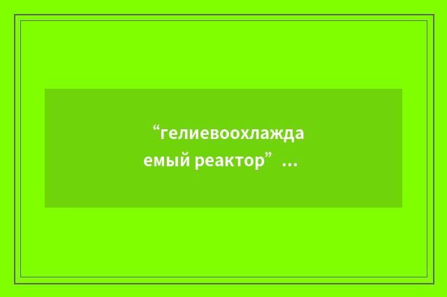 “гелиевоохлаждаемый реактор”俄汉翻译