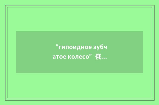 “гипоидное зубчатое колесо”俄汉翻译