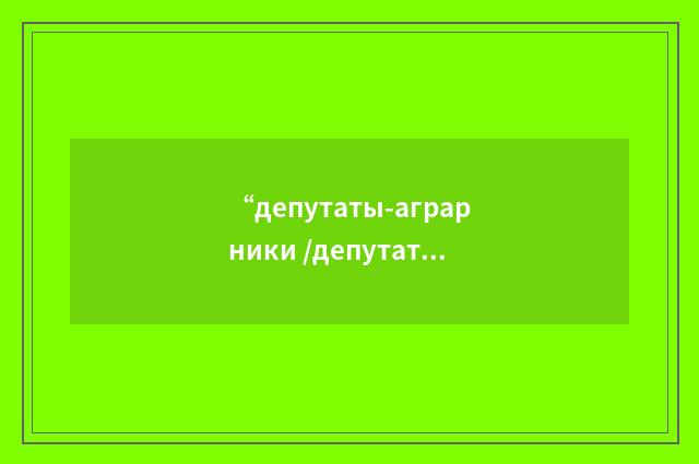 “депутаты-аграрники /депутаты - аграрии/”俄汉翻译