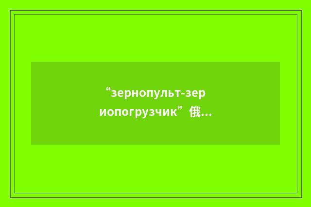 “зернопульт-зериопогрузчик”俄汉翻译