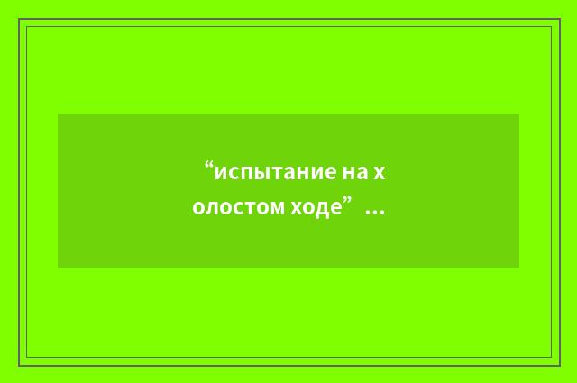 “испытание на холостом ходе”俄汉翻译