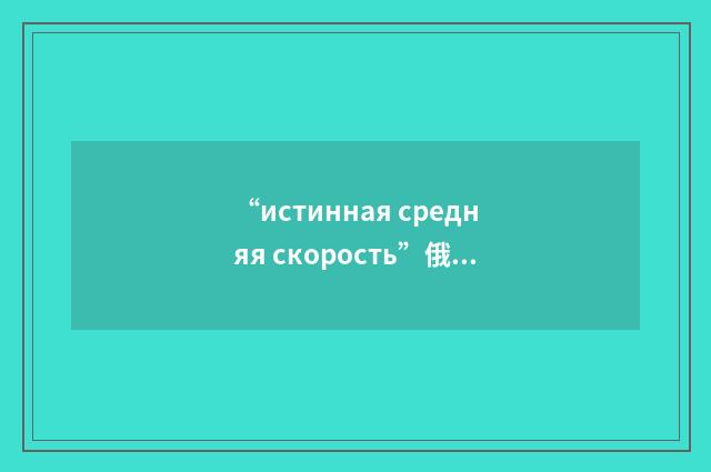 “истинная средняя скорость”俄汉翻译