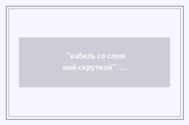 “кабель со сложной скруткой”俄汉翻译