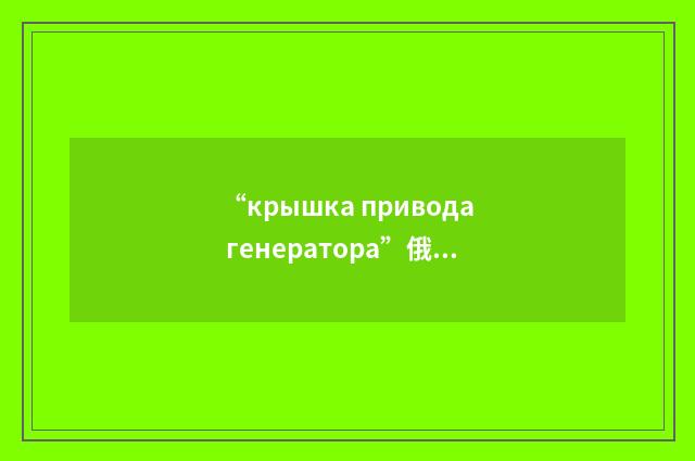 “крышка привода генератора”俄汉翻译