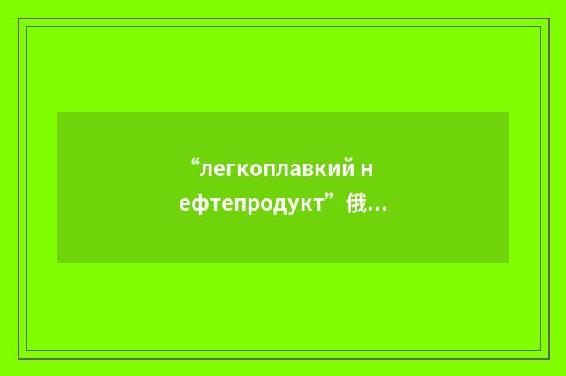 “легкоплавкий нефтепродукт”俄汉翻译