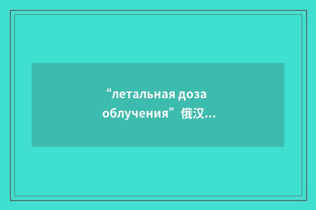 “летальная доза облучения”俄汉翻译