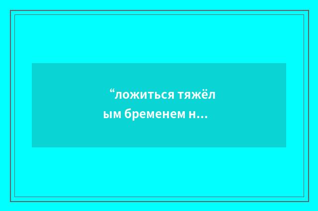 “ложиться тяжёлым бременем на кого-либо”俄汉翻译