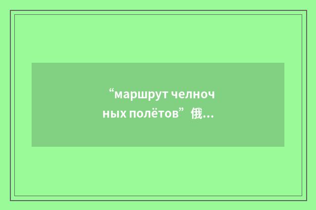 “маршрут челночных полётов”俄汉翻译