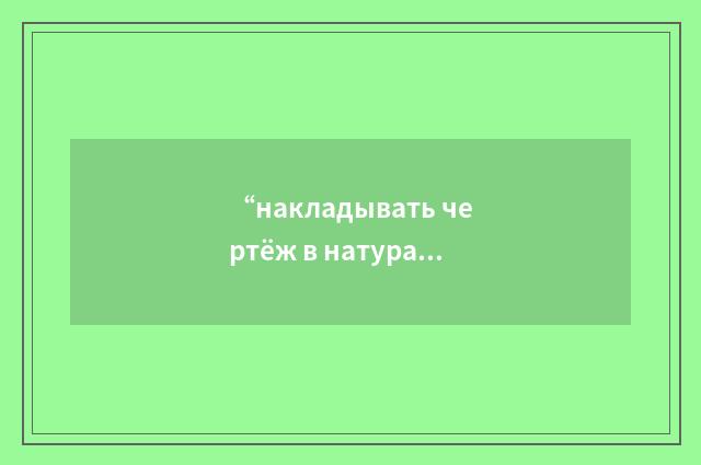 “накладывать чертёж в натуральную величину”俄汉翻译