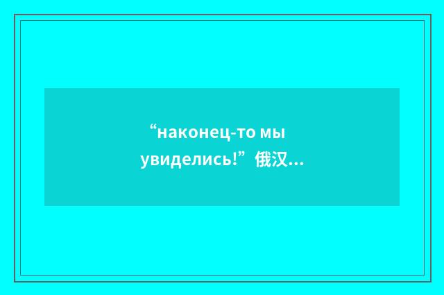 “наконец-то мы увиделись!”俄汉翻译