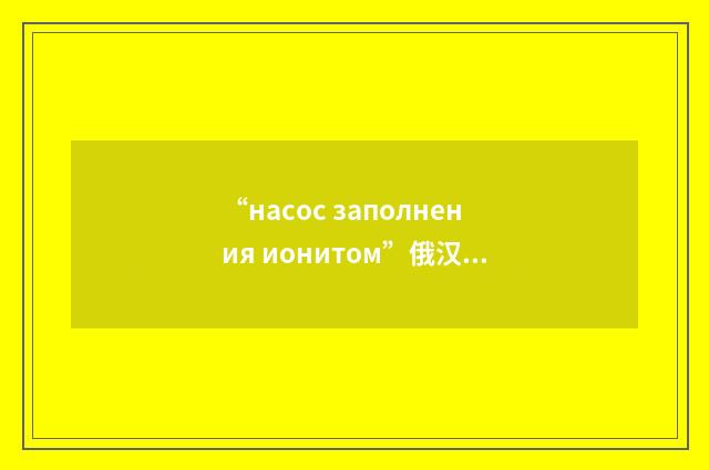 “насос заполнения ионитом”俄汉翻译