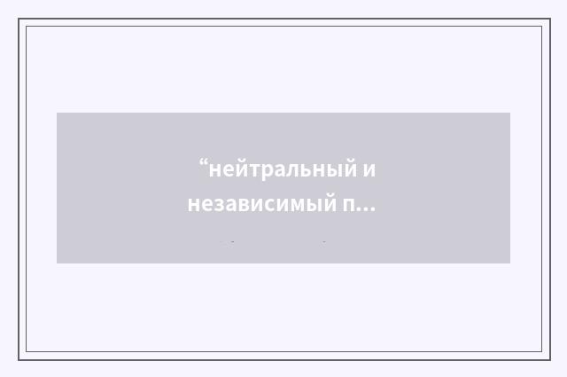 “нейтральный и независимый представитель или консультант”俄汉翻译