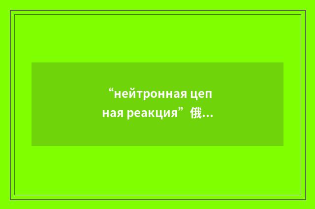 “нейтронная цепная реакция”俄汉翻译