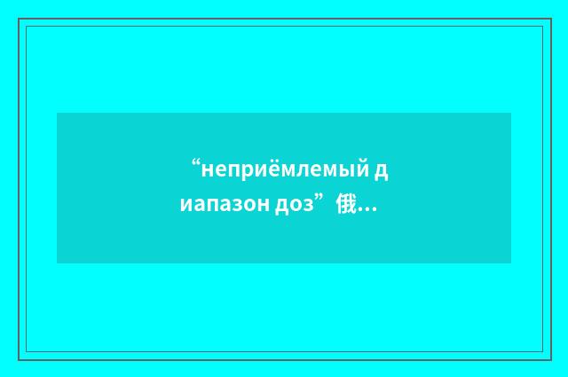 “неприёмлемый диапазон доз”俄汉翻译