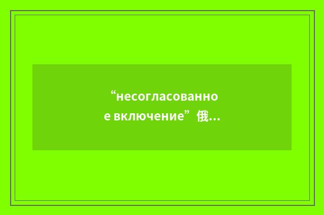 “несогласованное включение”俄汉翻译