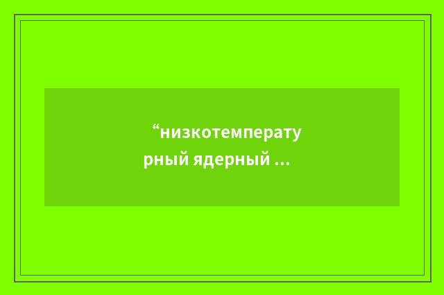 “низкотемпературный ядерный реактор”俄汉翻译