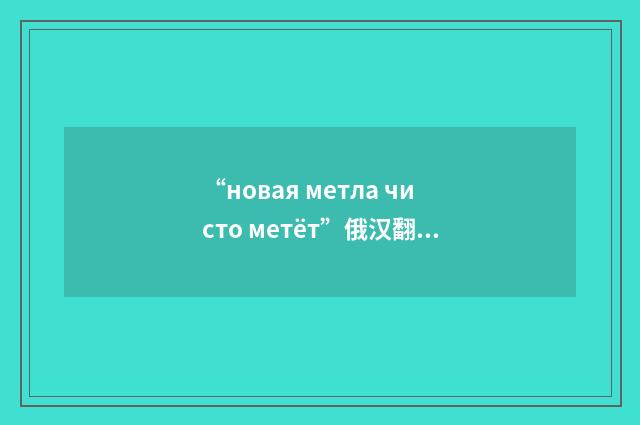“новая метла чисто метёт”俄汉翻译