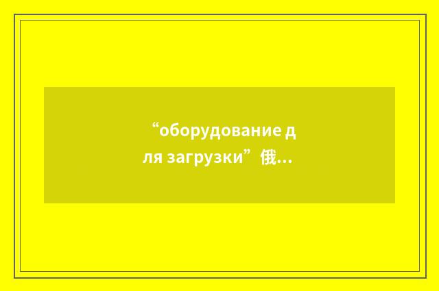“оборудование для загрузки”俄汉翻译